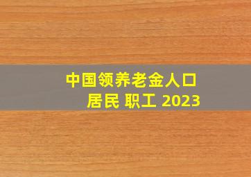 中国领养老金人口 居民 职工 2023